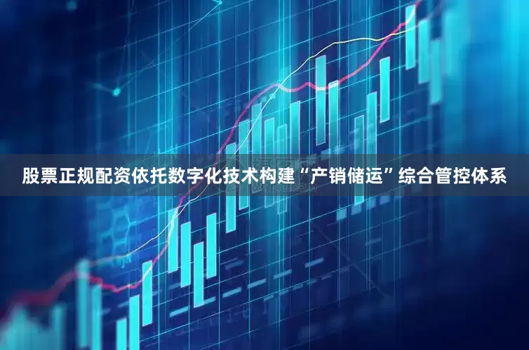 股票正规配资依托数字化技术构建“产销储运”综合管控体系