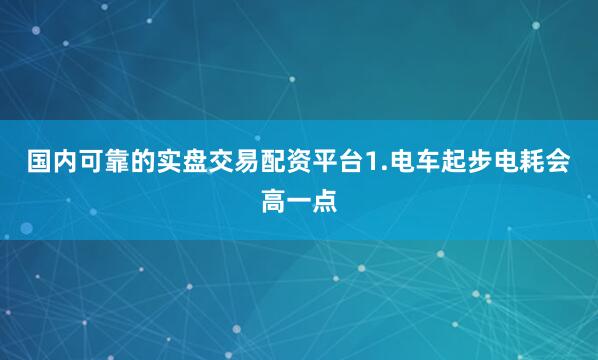 国内可靠的实盘交易配资平台1.电车起步电耗会高一点