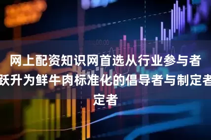 网上配资知识网首选从行业参与者跃升为鲜牛肉标准化的倡导者与制定者