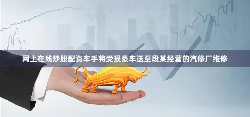 网上在线炒股配资车手将受损豪车送至段某经营的汽修厂维修