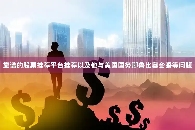 靠谱的股票推荐平台推荐以及他与美国国务卿鲁比奥会晤等问题