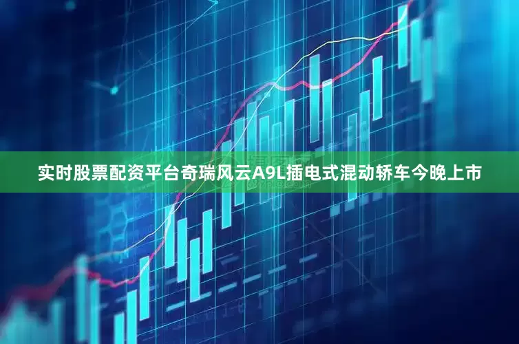 实时股票配资平台奇瑞风云A9L插电式混动轿车今晚上市