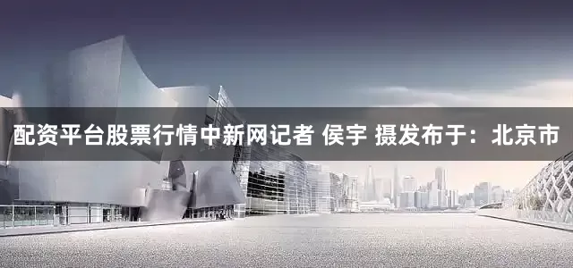 配资平台股票行情中新网记者 侯宇 摄发布于：北京市