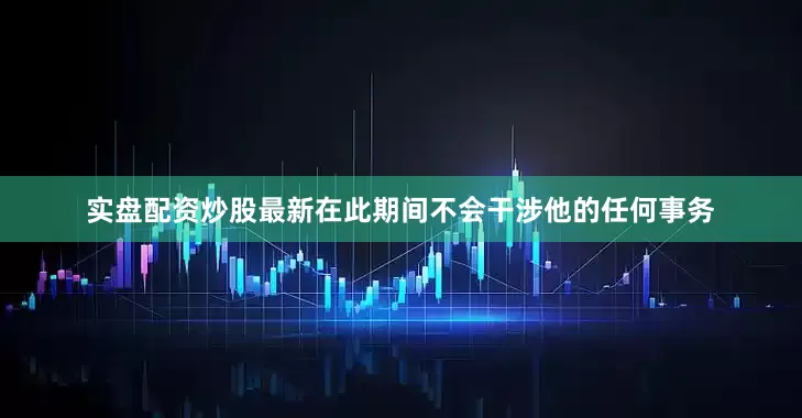 实盘配资炒股最新在此期间不会干涉他的任何事务