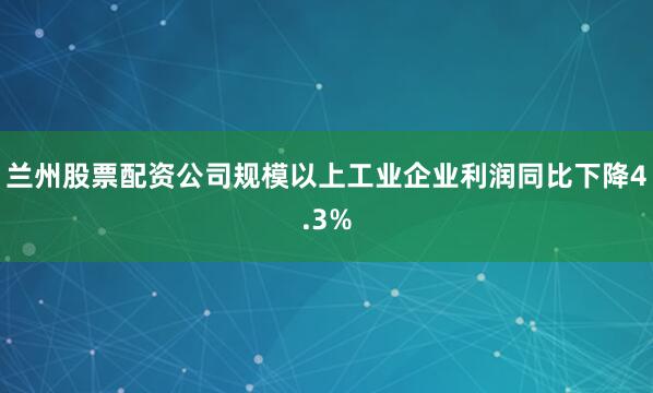 兰州股票配资公司规模以上工业企业利润同比下降4.3%