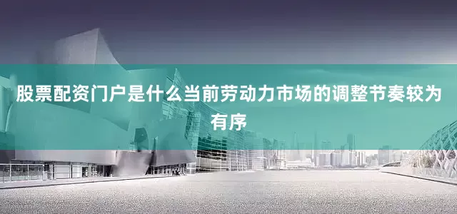 股票配资门户是什么当前劳动力市场的调整节奏较为有序