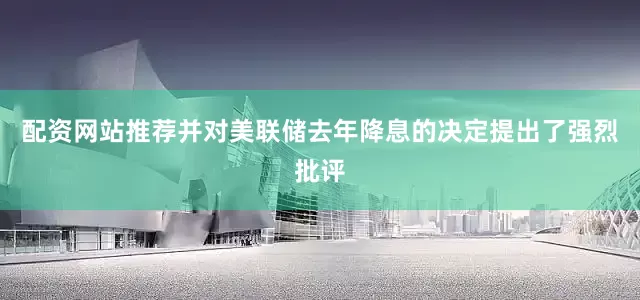 配资网站推荐并对美联储去年降息的决定提出了强烈批评