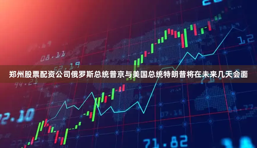 郑州股票配资公司俄罗斯总统普京与美国总统特朗普将在未来几天会面