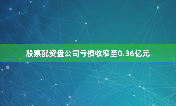 股票配资盘公司亏损收窄至0.36亿元