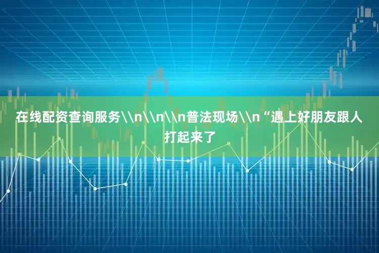 在线配资查询服务\n\n\n普法现场\n“遇上好朋友跟人打起来了