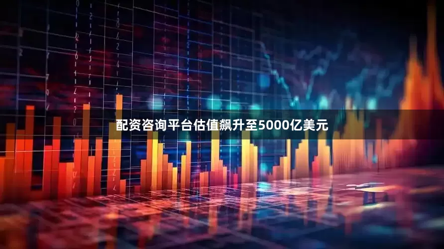 配资咨询平台估值飙升至5000亿美元
