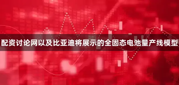 配资讨论网以及比亚迪将展示的全固态电池量产线模型